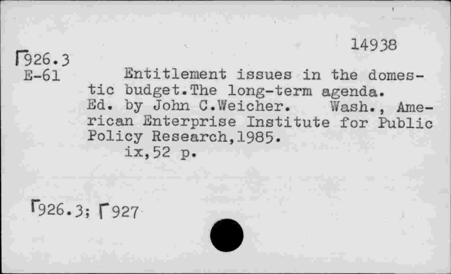 ﻿F926.3 E-61
14938
Entitlement issues in the domestic budget.The long-term agenda.
Ed. by John C.Weicher. Wash., American Enterprise Institute for Public Policy Research,1985.
ix,52 p.
^926.3; f927